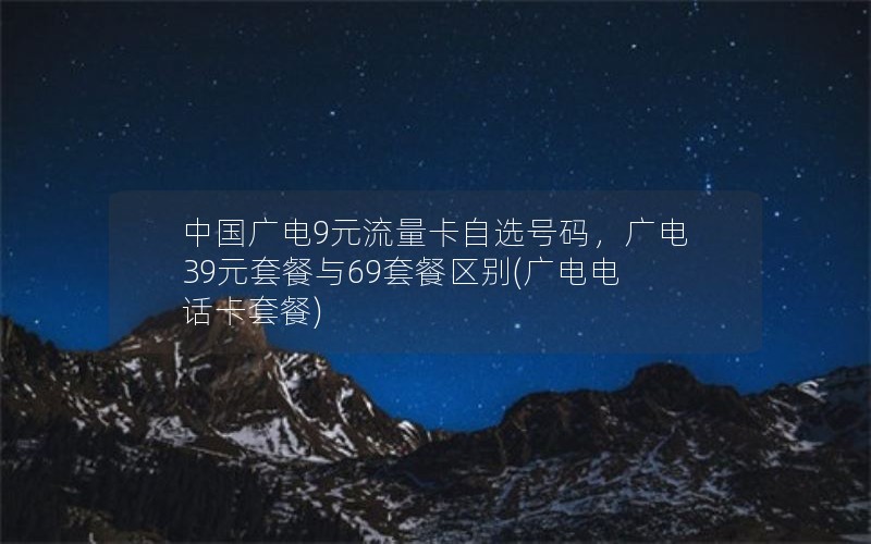 中国广电9元流量卡自选号码，广电39元套餐与69套餐区别(广电电话卡套餐)