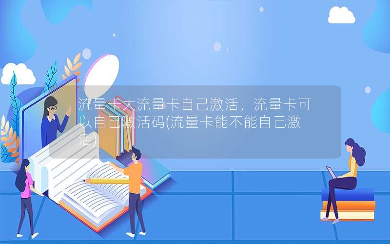 流量卡大流量卡自己激活，流量卡可以自己激活码(流量卡能不能自己激活)