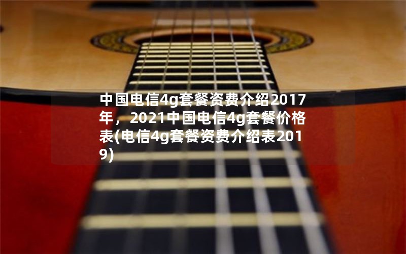 中国电信4g套餐资费介绍2017年，2021中国电信4g套餐价格表(电信4g套餐资费介绍表2019)