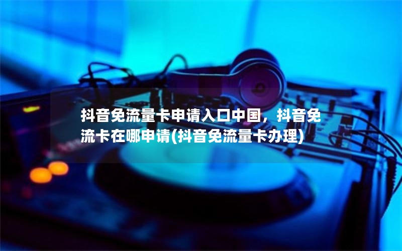 抖音免流量卡申请入口中国，抖音免流卡在哪申请(抖音免流量卡办理)