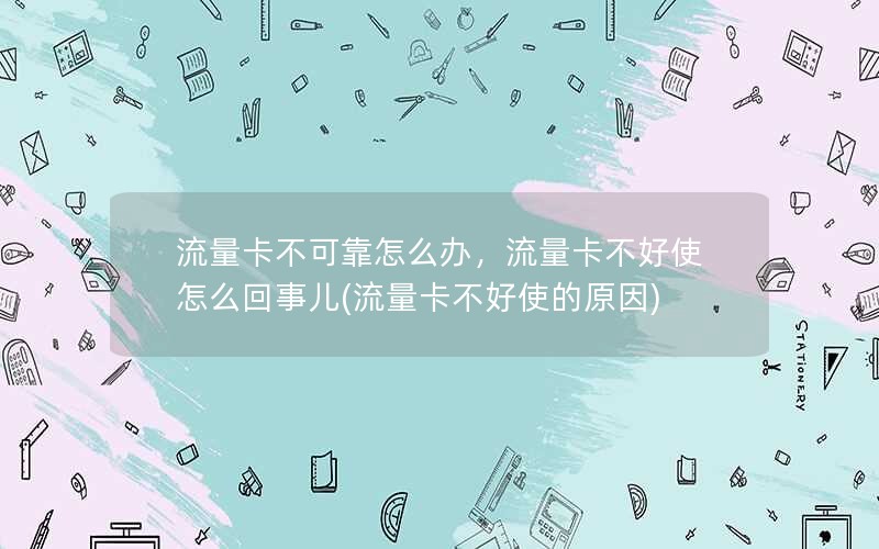 流量卡不可靠怎么办，流量卡不好使怎么回事儿(流量卡不好使的原因)