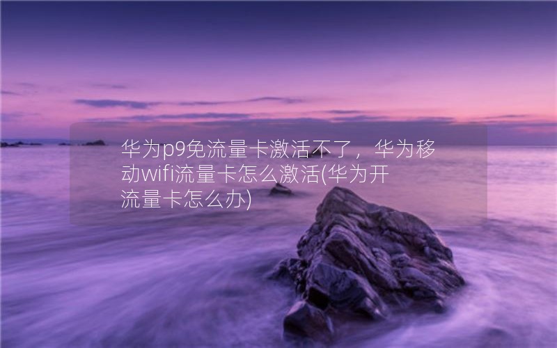 华为p9免流量卡激活不了，华为移动wifi流量卡怎么激活(华为开流量卡怎么办)