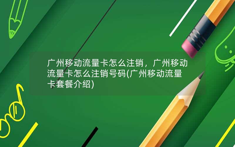 广州移动流量卡怎么注销，广州移动流量卡怎么注销号码(广州移动流量卡套餐介绍)