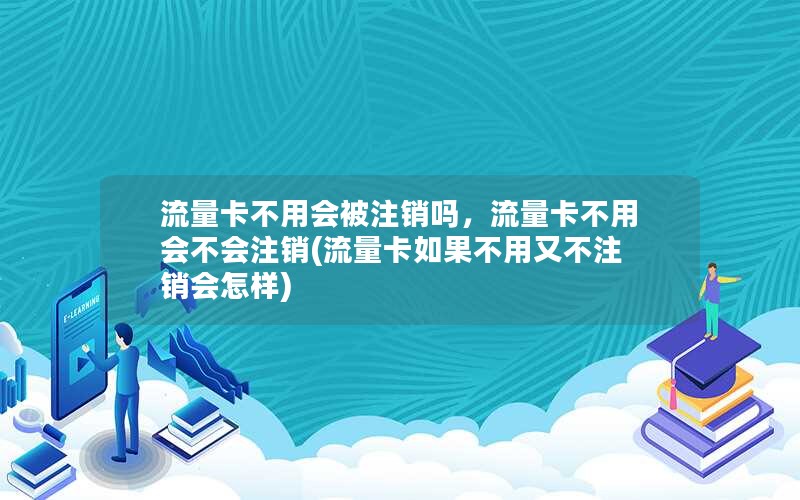 流量卡不用会被注销吗，流量卡不用会不会注销(流量卡如果不用又不注销会怎样)