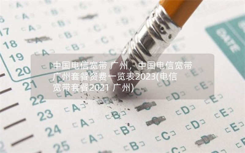 中国电信宽带 广州，中国电信宽带广州套餐资费一览表2023(电信宽带套餐2021 广州)