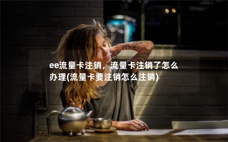 ee流量卡注销，流量卡注销了怎么办理(流量卡要注销怎么注销)