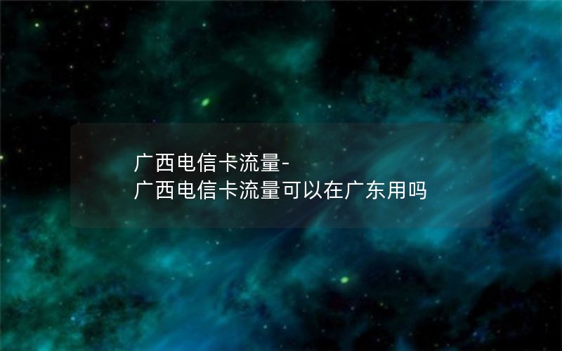 广西电信卡流量-广西电信卡流量可以在广东用吗