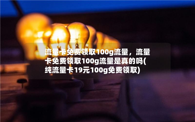 流量卡免费领取100g流量，流量卡免费领取100g流量是真的吗(纯流量卡19元100g免费领取)