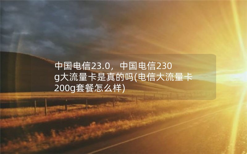 中国电信23.0，中国电信230g大流量卡是真的吗(电信大流量卡200g套餐怎么样)