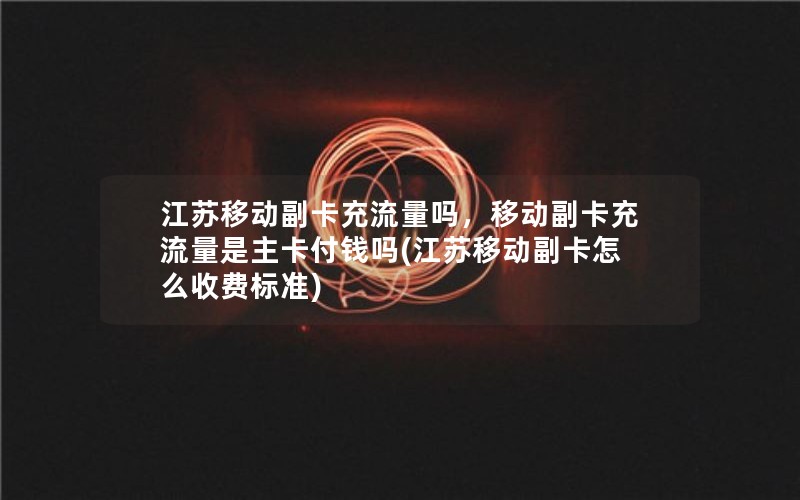 江苏移动副卡充流量吗，移动副卡充流量是主卡付钱吗(江苏移动副卡怎么收费标准)