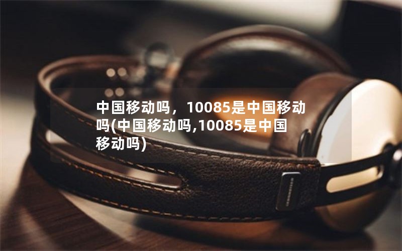 中国移动吗，10085是中国移动吗(中国移动吗,10085是中国移动吗)