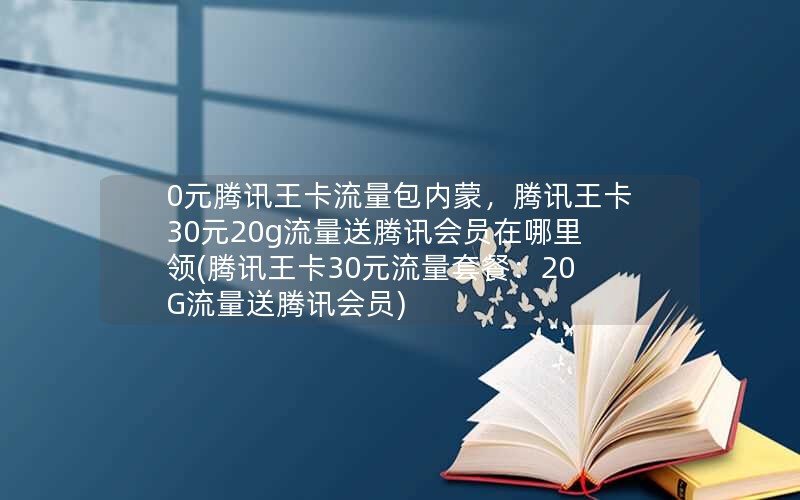 0元腾讯王卡流量包内蒙，腾讯王卡30元20g流量送腾讯会员在哪里领(腾讯王卡30元流量套餐：20G流量送腾讯会员)