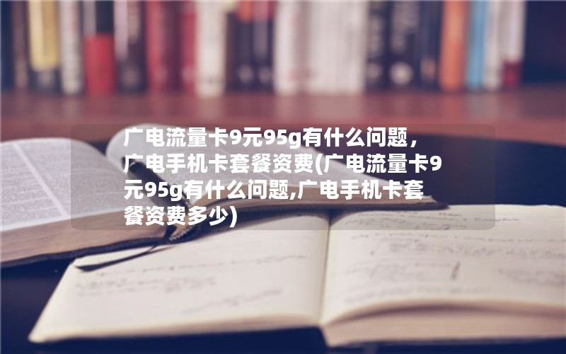 广电流量卡9元95g有什么问题，广电手机卡套餐资费(广电流量卡9元95g有什么问题,广电手机卡套餐资费多少)