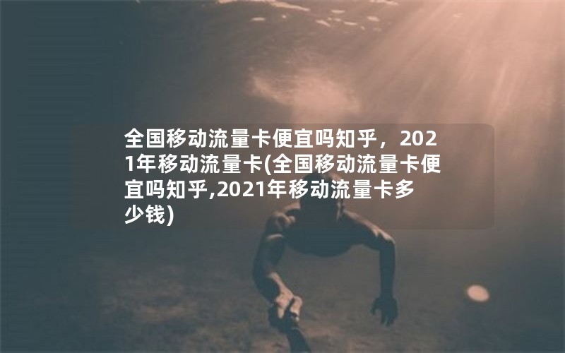 全国移动流量卡便宜吗知乎，2021年移动流量卡(全国移动流量卡便宜吗知乎,2021年移动流量卡多少钱)