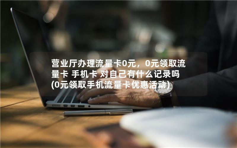 营业厅办理流量卡0元，0元领取流量卡 手机卡 对自己有什么记录吗(0元领取手机流量卡优惠活动)