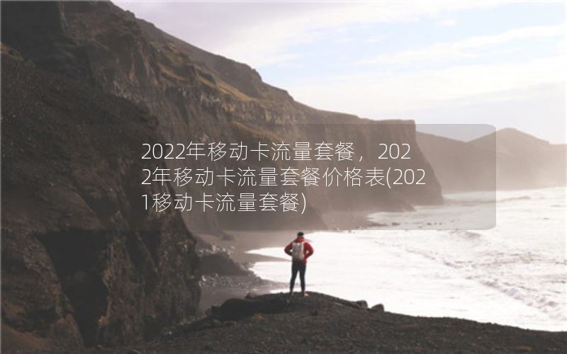 2022年移动卡流量套餐，2022年移动卡流量套餐价格表(2021移动卡流量套餐)