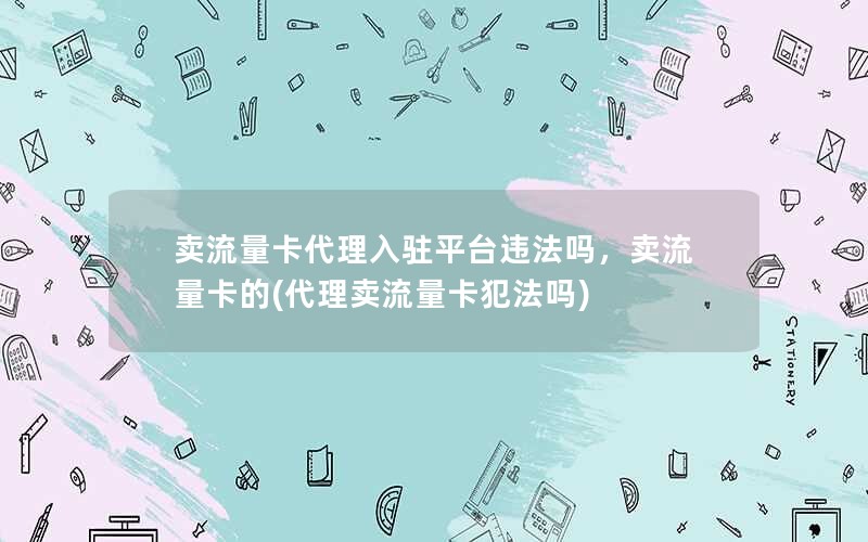 卖流量卡代理入驻平台违法吗，卖流量卡的(代理卖流量卡犯法吗)