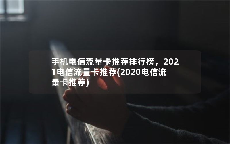 手机电信流量卡推荐排行榜，2021电信流量卡推荐(2020电信流量卡推荐)