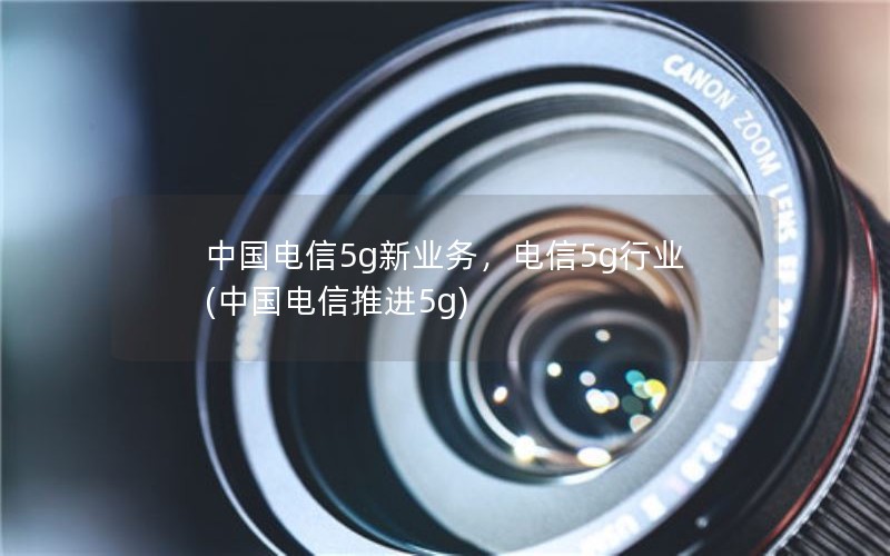 中国电信5g新业务，电信5g行业(中国电信推进5g)