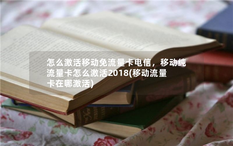 怎么激活移动免流量卡电信，移动纯流量卡怎么激活2018(移动流量卡在哪激活)