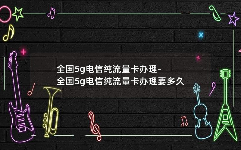 全国5g电信纯流量卡办理-全国5g电信纯流量卡办理要多久