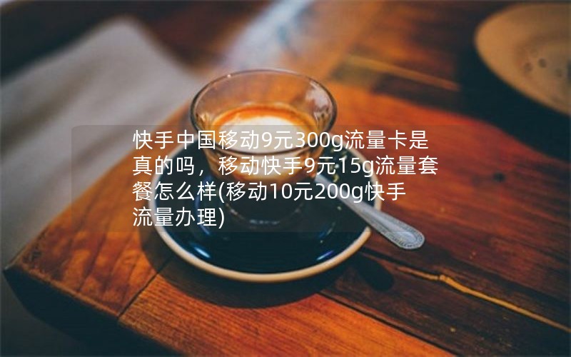 快手中国移动9元300g流量卡是真的吗，移动快手9元15g流量套餐怎么样(移动10元200g快手流量办理)