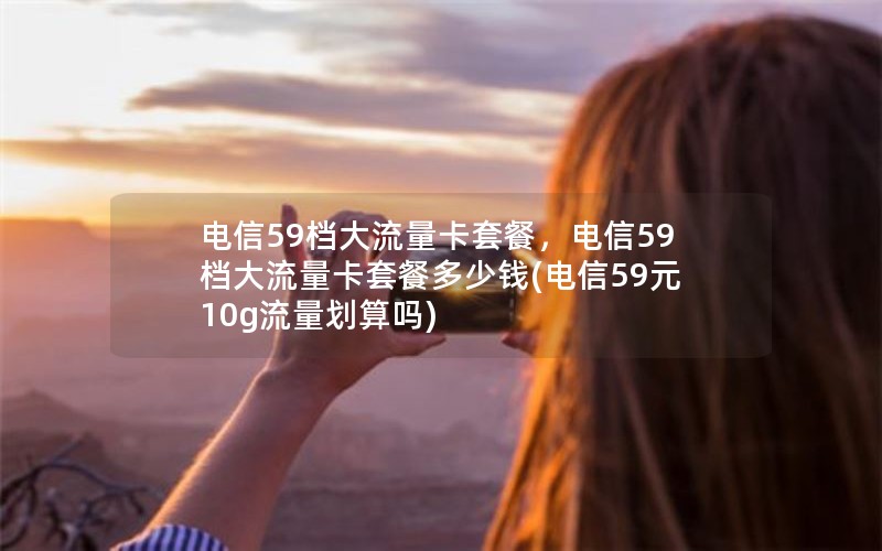 电信59档大流量卡套餐，电信59档大流量卡套餐多少钱(电信59元10g流量划算吗)