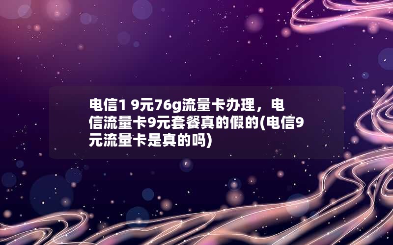 电信1 9元76g流量卡办理，电信流量卡9元套餐真的假的(电信9元流量卡是真的吗)