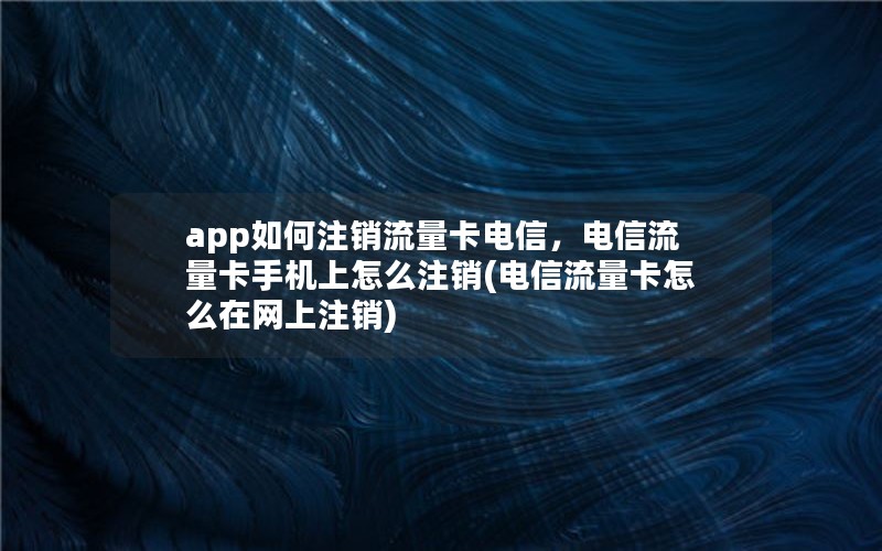 app如何注销流量卡电信，电信流量卡手机上怎么注销(电信流量卡怎么在网上注销)