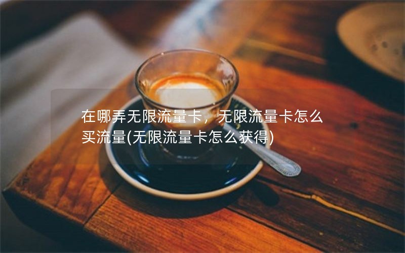 在哪弄无限流量卡，无限流量卡怎么买流量(无限流量卡怎么获得)