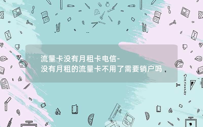 流量卡没有月租卡电信-没有月租的流量卡不用了需要销户吗