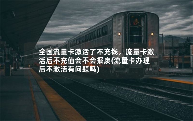 全国流量卡激活了不充钱，流量卡激活后不充值会不会报废(流量卡办理后不激活有问题吗)