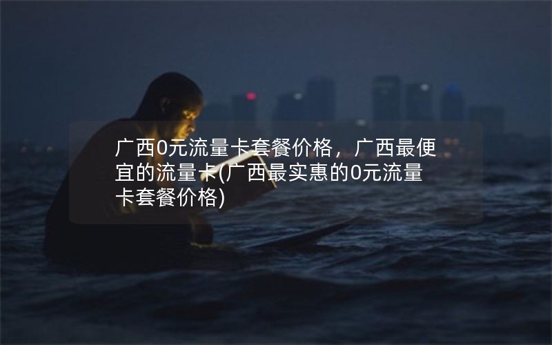 广西0元流量卡套餐价格，广西最便宜的流量卡(广西最实惠的0元流量卡套餐价格)