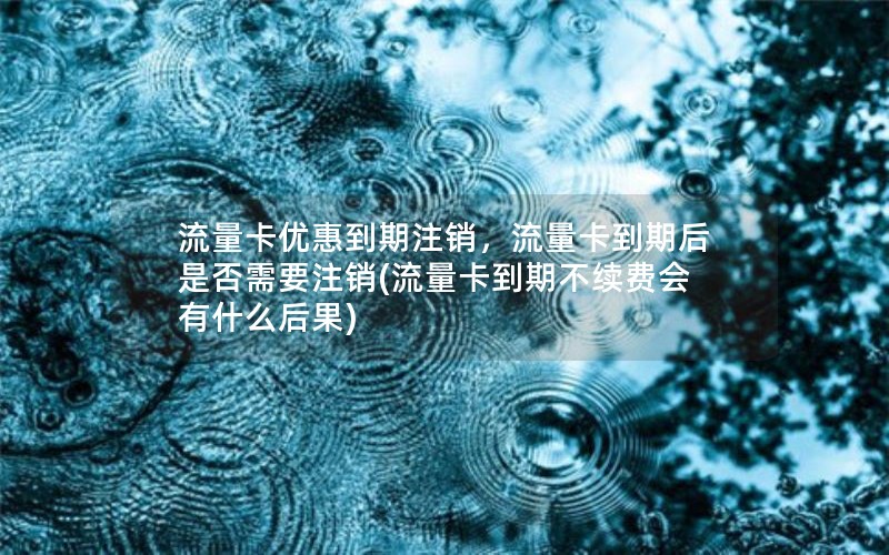 流量卡优惠到期注销，流量卡到期后是否需要注销(流量卡到期不续费会有什么后果)