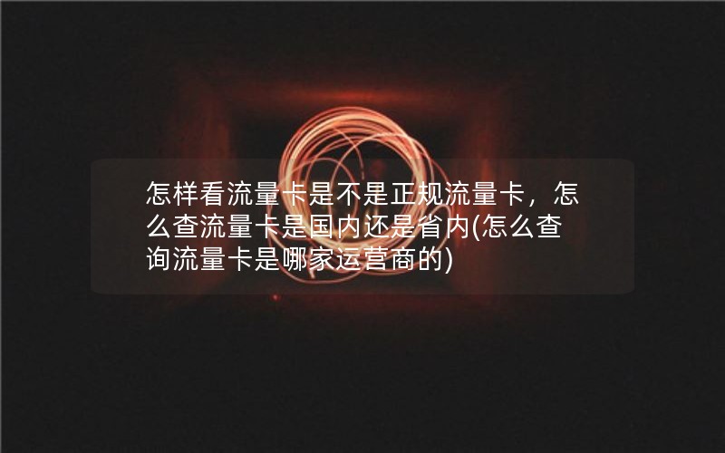 怎样看流量卡是不是正规流量卡，怎么查流量卡是国内还是省内(怎么查询流量卡是哪家运营商的)