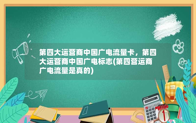 第四大运营商中国广电流量卡，第四大运营商中国广电标志(第四营运商广电流量是真的)