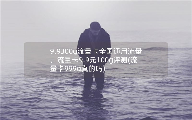 9.9300g流量卡全国通用流量，流量卡9.9元100g评测(流量卡999g真的吗)