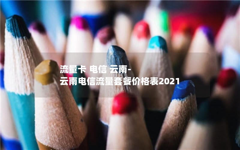 流量卡 电信 云南-云南电信流量套餐价格表2021