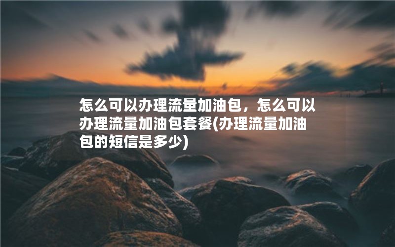 怎么可以办理流量加油包，怎么可以办理流量加油包套餐(办理流量加油包的短信是多少)