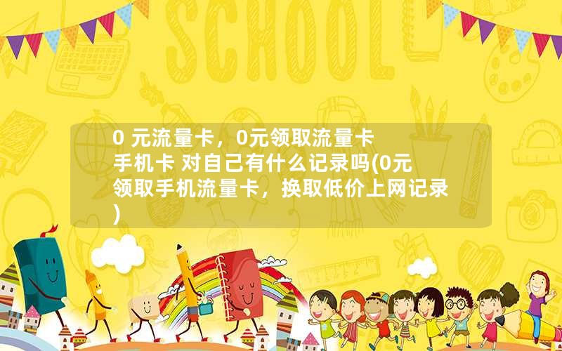 0 元流量卡，0元领取流量卡 手机卡 对自己有什么记录吗(0元领取手机流量卡，换取低价上网记录)