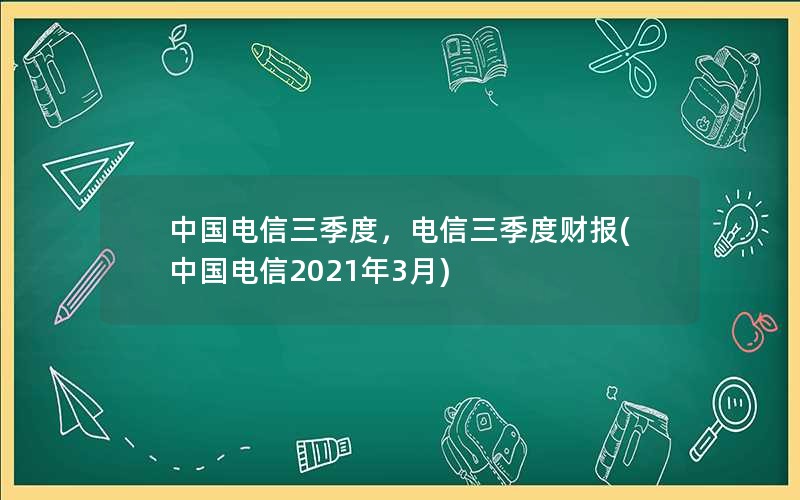 中国电信三季度，电信三季度财报(中国电信2021年3月)