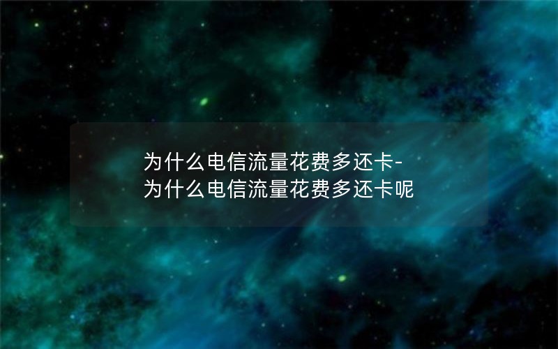 为什么电信流量花费多还卡-为什么电信流量花费多还卡呢