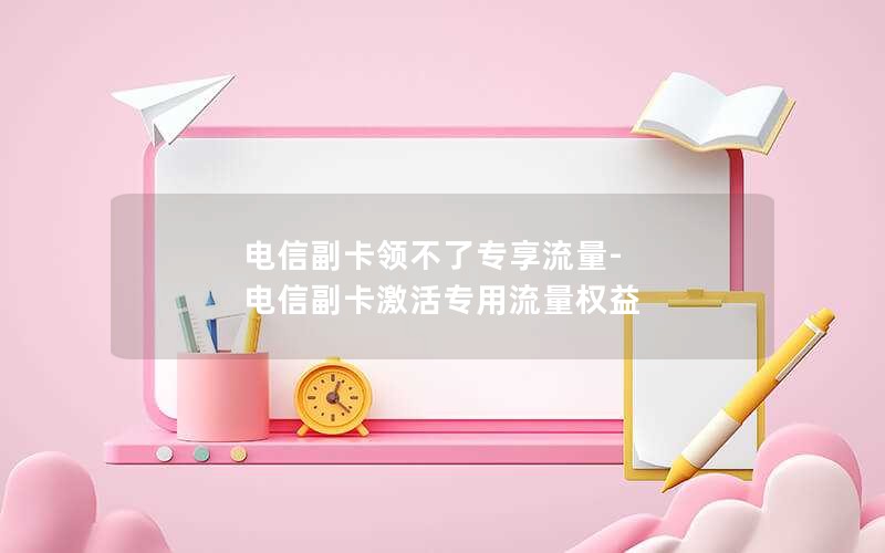 电信副卡领不了专享流量-电信副卡激活专用流量权益