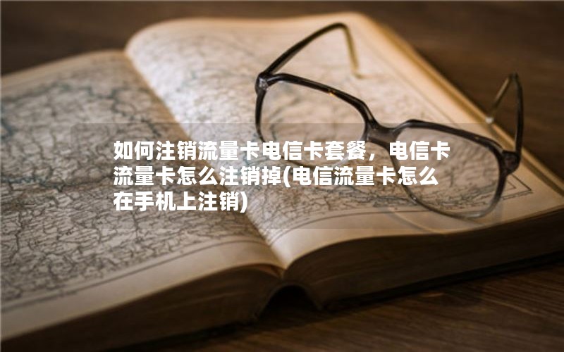 如何注销流量卡电信卡套餐，电信卡流量卡怎么注销掉(电信流量卡怎么在手机上注销)