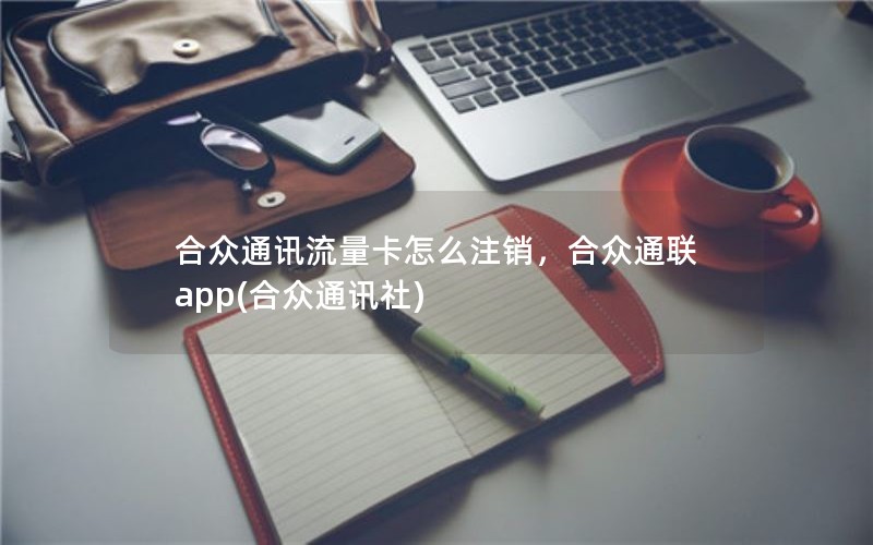 合众通讯流量卡怎么注销，合众通联app(合众通讯社)