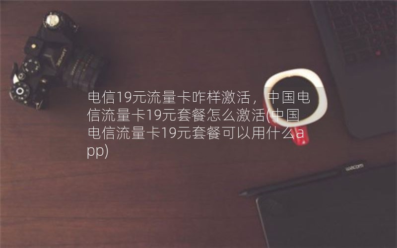 电信19元流量卡咋样激活，中国电信流量卡19元套餐怎么激活(中国电信流量卡19元套餐可以用什么app)