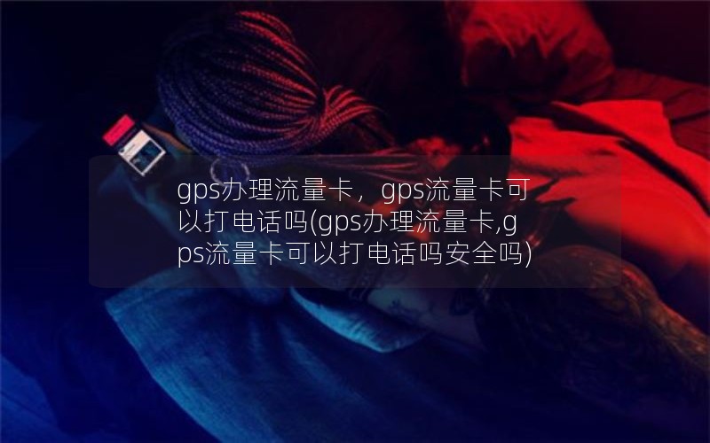 gps办理流量卡，gps流量卡可以打电话吗(gps办理流量卡,gps流量卡可以打电话吗安全吗)