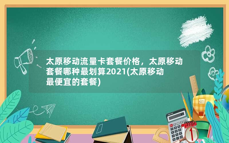 太原移动流量卡套餐价格，太原移动套餐哪种最划算2021(太原移动最便宜的套餐)