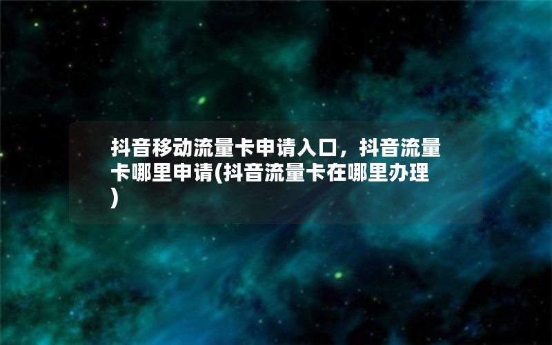 抖音移动流量卡申请入口，抖音流量卡哪里申请(抖音流量卡在哪里办理)