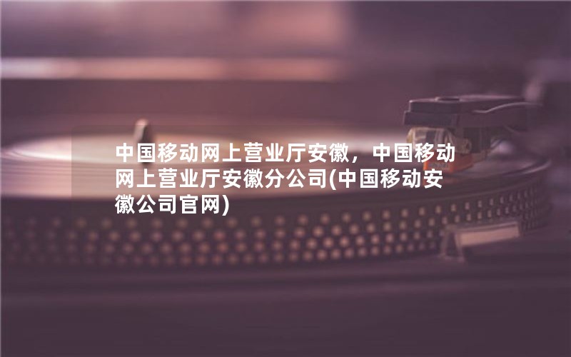 中国移动网上营业厅安徽，中国移动网上营业厅安徽分公司(中国移动安徽公司官网)